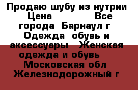 Продаю шубу из нутрии › Цена ­ 10 000 - Все города, Барнаул г. Одежда, обувь и аксессуары » Женская одежда и обувь   . Московская обл.,Железнодорожный г.